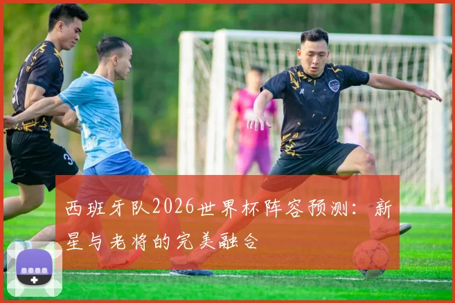 西班牙队2026世界杯阵容预测：新星与老将的完美融合