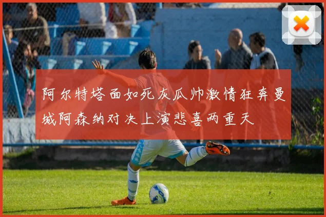 阿尔特塔面如死灰瓜帅激情狂奔曼城阿森纳对决上演悲喜两重天