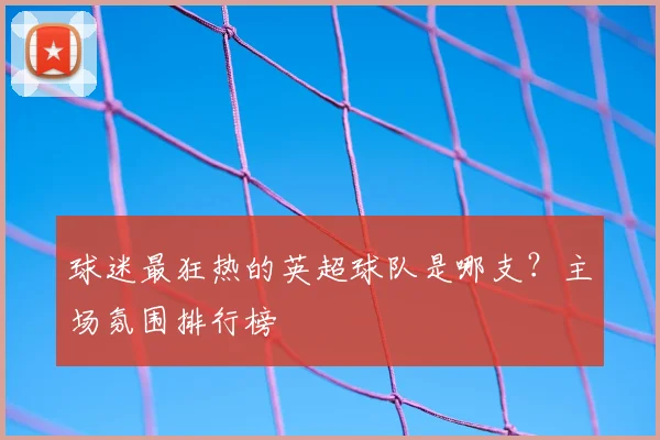 球迷最狂热的英超球队是哪支?主场氛围排行榜